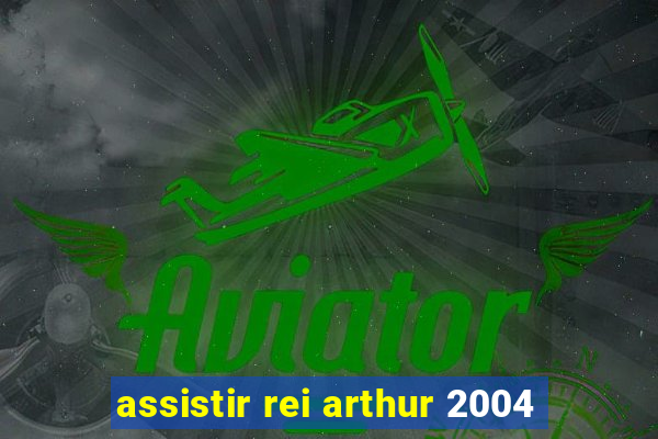 assistir rei arthur 2004